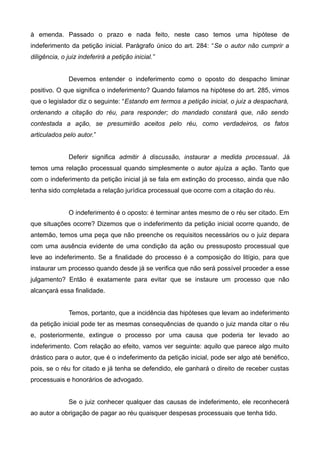 à emenda. Passado o prazo e nada feito, neste caso temos uma hipótese de 
indeferimento da petição inicial. Parágrafo único do art. 284: “Se o autor não cumprir a 
diligência, o juiz indeferirá a petição inicial.” 
Devemos entender o indeferimento como o oposto do despacho liminar 
positivo. O que significa o indeferimento? Quando falamos na hipótese do art. 285, vimos 
que o legislador diz o seguinte: “Estando em termos a petição inicial, o juiz a despachará, 
ordenando a citação do réu, para responder; do mandado constará que, não sendo 
contestada a ação, se presumirão aceitos pelo réu, como verdadeiros, os fatos 
articulados pelo autor.” 
Deferir significa admitir à discussão, instaurar a medida processual. Já 
temos uma relação processual quando simplesmente o autor ajuíza a ação. Tanto que 
com o indeferimento da petição inicial já se fala em extinção do processo, ainda que não 
tenha sido completada a relação jurídica processual que ocorre com a citação do réu. 
O indeferimento é o oposto: é terminar antes mesmo de o réu ser citado. Em 
que situações ocorre? Dizemos que o indeferimento da petição inicial ocorre quando, de 
antemão, temos uma peça que não preenche os requisitos necessários ou o juiz depara 
com uma ausência evidente de uma condição da ação ou pressuposto processual que 
leve ao indeferimento. Se a finalidade do processo é a composição do litígio, para que 
instaurar um processo quando desde já se verifica que não será possível proceder a esse 
julgamento? Então é exatamente para evitar que se instaure um processo que não 
alcançará essa finalidade. 
Temos, portanto, que a incidência das hipóteses que levam ao indeferimento 
da petição inicial pode ter as mesmas consequências de quando o juiz manda citar o réu 
e, posteriormente, extingue o processo por uma causa que poderia ter levado ao 
indeferimento. Com relação ao efeito, vamos ver seguinte: aquilo que parece algo muito 
drástico para o autor, que é o indeferimento da petição inicial, pode ser algo até benéfico, 
pois, se o réu for citado e já tenha se defendido, ele ganhará o direito de receber custas 
processuais e honorários de advogado. 
Se o juiz conhecer qualquer das causas de indeferimento, ele reconhecerá 
ao autor a obrigação de pagar ao réu quaisquer despesas processuais que tenha tido. 
 