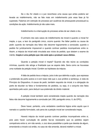 Se o réu for citado e o juiz reconhece uma causa que antes poderia ser 
levada ao indeferimento, não se fala mais em indeferimento pois essa fase já foi 
superada. Falamos em extinção do processo por ausência de pressuposto processual ou 
condições da ação. Indeferimento já não cabe mais. 
Indeferimento é a interrupção do processo antes de ser citado o réu. 
O primeiro dos seis casos de indeferimento da inicial é quando a inicial for 
inepta, o que, a teor do parágrafo único, ocorre quando: lhe faltar pedido ou causa de 
pedir; quando da narração dos fatos não decorrer logicamente a conclusão; quando o 
pedido for juridicamente impossível e quando contiver pedidos incompatíveis entre si. 
Assim, a inépcia da inicial está vinculada aos vícios do pedido, que obstam o exame do 
mérito. Inepta é uma petição que não está apta a produzir seus efeitos. 
Quando a petição inicial é inepta? Quando ela não reúne as condições 
mínimas, quando não atinge a finalidade que se espera dela. Seria como se houvesse 
uma nulidade da petição inicial. Contém as hipóteses da inépcia. 
A falta de pedido leva a inépcia, pois é ele que delimita a ação, que expressa 
a pretensão da parte autora e é com base nele que o Juiz profere a sentença, à vista do 
Princípio do Dispositivo. A causa de pedir, também requisito da inicial, é a obrigação da 
parte de elucidar os fatos e fundamentos do pedidos, ou seja, é o conjunto dos fatos 
apontados pelo autor, para deduzir sua pretensão de direito material. 
A petição inicial também será considerada inepta quando da narração dos 
fatos não decorrer logicamente a conclusão (art. 295, parágrafo único, II, do CPC). 
Deve haver, portanto, uma verdadeira coerência lógica entre aquilo que é 
narrado e o pedido formulado, sob pena de a petição inicial ser considerada inepta. 
Haverá inépcia da inicial quando contiver pedidos incompatíveis entre si, 
pois para haver cumulação de pedido faz-se necessário que os pedidos sejam 
compatíveis entre si, em não sendo, o Juiz deve possibilitar a parte que desista de algum, 
emendando a inicial e só então, no caso de não emenda, deverá indeferir a inicial. 
 