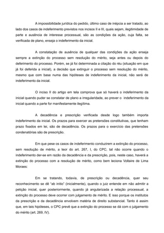 A impossibilidade jurídica do pedido, último caso de inépcia a ser tratado, ao 
lado dos casos de indeferimento previstos nos incisos II e III, quais sejam, ilegitimidade de 
parte e ausência de interesse processual, são as condições da ação, cuja falta, se 
verificada de plano, enseja o indeferimento da inicial. 
A constatação de ausência de qualquer das condições da ação enseja 
sempre a extinção do processo sem resolução do mérito, seja antes ou depois do 
deferimento do processo. Porém, se já foi determinada a citação do réu (situação em que 
já foi deferida a inicial), a decisão que extinguir o processo sem resolução do mérito, 
mesmo que com base numa das hipóteses de indeferimento da inicial, não será de 
indeferimento da inicial. 
O inciso II do artigo em tela comprova que só haverá o indeferimento da 
inicial quando puder se constatar de plano a irregularidade, ao prever o indeferimento da 
inicial quando a parte for manifestamente ilegítima. 
A decadência e prescrição verificada desde logo também importa 
indeferimento da inicial. Os prazos para exercer as pretensões constitutivas, que tenham 
prazo fixados em lei, são de decadência. Os prazos para o exercício das pretensões 
condenatórias são de prescrição. 
Em que pese os casos de indeferimento conduzirem a extinção do processo, 
sem resolução de mérito, a teor do art. 267, I, do CPC, tal não ocorre quando o 
indeferimento der-se em razão da decadência e da prescrição, pois, neste caso, haverá a 
extinção do processo com a resolução de mérito, como bem leciona Voltaire de Lima 
Moraes: 
Em se tratando, todavia, de prescrição ou decadência, quer seu 
reconhecimento se dê “ab initio” (inicialmente), quando o juiz entende em não admitir a 
petição inicial, quer posteriormente, quando já angularizada a relação processual, a 
extinção do processo deve ocorrer com julgamento de mérito. E isso porque os institutos 
da prescrição e da decadência envolvem matéria de direito substancial. Tanto é assim 
que, em tais hipóteses, o CPC prevê que a extinção do processo se dá com o julgamento 
do mérito (art. 269, IV). 
 