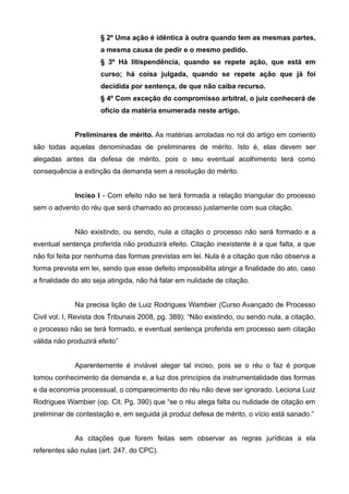 § 2º Uma ação é idêntica à outra quando tem as mesmas partes, 
a mesma causa de pedir e o mesmo pedido. 
§ 3º Há litispendência, quando se repete ação, que está em 
curso; há coisa julgada, quando se repete ação que já foi 
decidida por sentença, de que não caiba recurso. 
§ 4º Com exceção do compromisso arbitral, o juiz conhecerá de 
ofício da matéria enumerada neste artigo. 
Preliminares de mérito. As matérias arroladas no rol do artigo em comento 
são todas aquelas denominadas de preliminares de mérito. Isto é, elas devem ser 
alegadas antes da defesa de mérito, pois o seu eventual acolhimento terá como 
consequência a extinção da demanda sem a resolução do mérito. 
Inciso I - Com efeito não se terá formada a relação triangular do processo 
sem o advento do réu que será chamado ao processo justamente com sua citação. 
Não existindo, ou sendo, nula a citação o processo não será formado e a 
eventual sentença proferida não produzirá efeito. Citação inexistente é a que falta, a que 
não foi feita por nenhuma das formas previstas em lei. Nula é a citação que não observa a 
forma prevista em lei, sendo que esse defeito impossibilita atingir a finalidade do ato, caso 
a finalidade do ato seja atingida, não há falar em nulidade de citação. 
Na precisa lição de Luiz Rodrigues Wambier (Curso Avançado de Processo 
Civil vol. I, Revista dos Tribunais 2008, pg. 389): “Não existindo, ou sendo nula, a citação, 
o processo não se terá formado, e eventual sentença proferida em processo sem citação 
válida não produzirá efeito” 
Aparentemente é inviável alegar tal inciso, pois se o réu o faz é porque 
tomou conhecimento da demanda e, a luz dos princípios da instrumentalidade das formas 
e da economia processual, o comparecimento do réu não deve ser ignorado. Leciona Luiz 
Rodrigues Wambier (op. Cit. Pg. 390) que “se o réu alega falta ou nulidade de citação em 
preliminar de contestação e, em seguida já produz defesa de mérito, o vício está sanado.” 
As citações que forem feitas sem observar as regras jurídicas a ela 
referentes são nulas (art. 247, do CPC). 
 