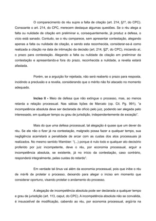 O comparecimento do réu supre a falta de citação (art. 214, §1º, do CPC). 
Consoante o art. 214, do CPC, merecem destaque algumas questões. Se o réu alega a 
falta ou nulidade de citação em preliminar e, consequentemente, já produz a defesa, o 
vício está sanado. Contudo, se o réu comparece, sem apresentar contestação, alegando 
apenas a falta ou nulidade de citação, e sendo esta reconhecida, considerar-se-á como 
realizada a citação na data de intimação da decisão (art. 214, §2º, do CPC), iniciando aí, 
o prazo para contestação. Alegando a falta ou nulidade de citação em preliminar da 
contestação e apresentando-a fora do prazo, reconhecida a nulidade, a revelia estará 
afastada. 
Porém, se a arguição for rejeitada, não será reaberto o prazo para resposta, 
incidindo a preclusão e a revelia, considerando que o mérito não foi atacado no momento 
adequado. 
Inciso II - Meio de defesa que não extingue o processo, mas, ao menos 
retarda a relação processual. Nas sábias lições de Marcato (op. Cit. Pg. 991), “a 
incompetência absoluta deve ser declarada de ofício pelo juiz, podendo ser alegada pelo 
interessado, em qualquer tempo ou grau de jurisdição, independentemente de exceção”. 
Mais do que uma defesa processual, tal alegação é quase que um dever do 
réu. Se ele não o fizer já na contestação, malgrado possa fazer a qualquer tempo, sua 
negligência acarretará a penalidade de arcar com as custas dos atos processuais já 
realizados. No mesmo sentido Wambier: “(...) porque é nulo todo e qualquer ato decisório 
proferido por juiz incompetente, deve o réu, por economia processual, arguir a 
incompetência absoluta, se existente, já no início da contestação, caso contrário, 
responderá integralmente, pelas custas do retardo”. 
Em verdade tal ônus vai além da economia processual, pois que inibe o réu 
de má-fé de protelar o processo, deixando para alegar o inciso em momento que 
considerar oportuno, visando protelar o andamento do processo. 
A alegação de incompetência absoluta pode ser declarada a qualquer tempo 
e grau de jurisdição (art. 113, caput, do CPC). A incompetência absoluta não se convalida, 
é insuscetível de modificação, cabendo ao réu, por economia processual, argüi-la na 
 