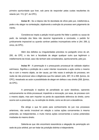 primeira oportunidade que tiver, sob pena de responder pelas custas resultantes do 
retardo (art. 113, §1º, do CPC). 
Inciso III - Se a inépcia não foi decretada de ofício pelo juiz, indeferindo-a, 
pode o réu alegar na contestação, objetivando a extinção do processo sem julgamento de 
mérito. 
Considera-se inepta a petição inicial quando lhe faltar o pedido ou causa de 
pedir, da narração dos fatos não decorrer logicamente a conclusão, o pedido for 
juridicamente impossível ou quando contiver pedidos incompatíveis entre si (Art. 295, § 
único, do CPC). 
Além dos defeitos ou irregularidades previstos no parágrafo único do art. 
295, do CPC, o réu tem a faculdade de alegar qualquer outro que legitimam o 
indeferimento da inicial, caso não tenham sido considerados, oportunamente, pelo juiz. 
Inciso IV - A perempção é o pressuposto processual de validade objetivo 
extrínseco. Significa a proibição de o autor intentar novamente a ação contra o mesmo 
réu e com o mesmo objeto, se der causa, por três vezes à extinção do processo, em 
razão de não promover atos e diligências que lhe cabiam (arts. 267, III e 268, §único, do 
CPC), ressalvado ao autor a possibilidade de alegar em defesa o seu direito (268, §único, 
do CPC). 
A perempção é espécie de penalidade ao autor desidioso, operando 
exclusivamente na órbita processual, impedindo a renovação, por esse, de processo com 
o mesmo objeto, mas sem importar na perda de capacidade defensiva do direito, como 
ocorre com a prescrição, ou, na extinção do direito, como se dá com a decadência. 
Ela atinge o que foi posto para conhecimento do juiz nos processos 
anteriores, não sendo invocável em relação a outras ações concernentes à mesma 
pretensão, se independentes, e muito menos ações concernentes a outras pretensões 
irradiadas do mesmo direito. 
Saliente-se que não encontrará ressonância a alegação de perempção em 
sede de juízo arbitral, por ser tratar de jurisdição distinta e independente. 
 