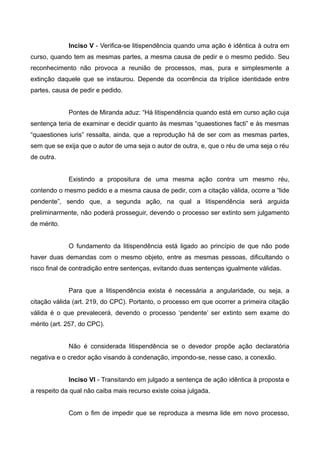 Inciso V - Verifica-se litispendência quando uma ação é idêntica à outra em 
curso, quando tem as mesmas partes, a mesma causa de pedir e o mesmo pedido. Seu 
reconhecimento não provoca a reunião de processos, mas, pura e simplesmente a 
extinção daquele que se instaurou. Depende da ocorrência da tríplice identidade entre 
partes, causa de pedir e pedido. 
Pontes de Miranda aduz: “Há litispendência quando está em curso ação cuja 
sentença teria de examinar e decidir quanto às mesmas “quaestiones facti” e às mesmas 
“quaestiones iuris” ressalta, ainda, que a reprodução há de ser com as mesmas partes, 
sem que se exija que o autor de uma seja o autor de outra, e, que o réu de uma seja o réu 
de outra. 
Existindo a propositura de uma mesma ação contra um mesmo réu, 
contendo o mesmo pedido e a mesma causa de pedir, com a citação válida, ocorre a “lide 
pendente”, sendo que, a segunda ação, na qual a litispendência será arguida 
preliminarmente, não poderá prosseguir, devendo o processo ser extinto sem julgamento 
de mérito. 
O fundamento da litispendência está ligado ao princípio de que não pode 
haver duas demandas com o mesmo objeto, entre as mesmas pessoas, dificultando o 
risco final de contradição entre sentenças, evitando duas sentenças igualmente válidas. 
Para que a litispendência exista é necessária a angularidade, ou seja, a 
citação válida (art. 219, do CPC). Portanto, o processo em que ocorrer a primeira citação 
válida é o que prevalecerá, devendo o processo ‘pendente’ ser extinto sem exame do 
mérito (art. 257, do CPC). 
Não é considerada litispendência se o devedor propõe ação declaratória 
negativa e o credor ação visando à condenação, impondo-se, nesse caso, a conexão. 
Inciso VI - Transitando em julgado a sentença de ação idêntica à proposta e 
a respeito da qual não caiba mais recurso existe coisa julgada. 
Com o fim de impedir que se reproduza a mesma lide em novo processo, 
 