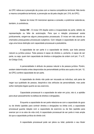 do CPC refere-se à prevenção de juízes com a mesma competência territorial. Não tendo 
a mesma competência territorial, a prevenção se dá pela citação (art. 219, do CPC). 
Apesar do inciso VII mencionar apenas a conexão, a preliminar estende-se, 
também, à continência. 
Inciso VlII - O inciso VIII dispõe sobre a incapacidade da parte, defeito de 
representação ou falta de autorização. Para que a relação processual exista 
juridicamente, exigem-se alguns pressupostos processuais. O inciso em tela aborda os 
chamados pressupostos processuais subjetivos. Com relação à capacidade de ser parte 
urge uma breve distinção com capacidade processual e postulatória. 
A capacidade de ser parte é a capacidade de direito, que toda pessoa 
natural ou jurídica possui. Toda pessoa é capaz de direitos e, portanto, é capaz de ser 
parte, ou seja, quem tem capacidade de direitos e obrigações de ordem civil (art. 1º e 2º, 
do Código Civil). 
A personalidade é atributo da pessoa natural e da pessoa jurídica. Porém, 
existem determinados entes desprovidos de personalidade jurídica aos quais a lei (art. 12, 
do CPC) confere capacidade de ser parte. 
A capacidade de direito não pode ser recusada ao indivíduo, sob pena de 
negar sua qualidade de pessoa, despindo-o dos atributos da personalidade, mas pode 
sofrer restrições legais quanto ao seu exercício. 
Capacidade processual é a capacidade de estar em juízo, isto é, a aptidão 
para atuar pessoalmente na defesa de direitos e obrigações. 
Enquanto a capacidade de ser parte relaciona-se com a capacidade de gozo 
ou de direito (aptidão para contrair direitos e obrigações na órbita civil), a capacidade 
processual guarda relação com a capacidade de exercício ou de fato (aptidão para 
exercer por si os atos da vida civil). A capacidade processual de ser parte é mais ampla 
do que a capacidade jurídica do direito civil. 
A capacidade processual pode ser plena ou total, podendo o seu titular 
 