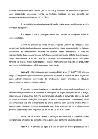 exercer livremente os seus direitos (art. 7º, do CPC). Contudo, há determinadas pessoas 
com capacidade processual restrita ou limitada, hipótese em que deverão ser 
representadas ou assistidas (art. 8º do CPC). 
A capacidade postulatória não está ligada, diretamente, aos litigantes, e, sim 
aos seus advogados. 
È a exigência que a parte postule em juízo através de advogado, salvo as 
exceções legais. 
Cabem na previsão do inciso em tela, segundo Calmom de Passos: a) falta 
de representação do absolutamente incapaz ou defeitos nessa representação; b) falta de 
assistência ao relativamente incapaz ou defeitos nessa assistência; c) falta de 
representação da pessoa jurídica ou defeitos nessa representação; d) falta de autorização 
ao processualmente capaz não capacitado para agir, no caso concreto, sem a outorga de 
terceiro ou defeitos nessa autorização; e) falta de representação da parte por procurador 
devidamente habilitado ou defeitos nessa representação. 
Inciso IX - Com relação à convenção arbitral, a Lei n.º 9.307/1996, em seu 
artigo 3º disciplina a possibilidade das partes em submeter à solução de seus litígios ao 
juízo arbitral mediante convenção de arbitragem, assim entendida a cláusula 
compromissória e o compromisso arbitral. 
A cláusula compromissória é a convenção através da qual as partes em um 
contrato comprometem-se a submeter à arbitragem os litígios que possam vir a surgir, 
relativamente a tal contrato (art. 4º). Compromisso arbitral é a convenção através da qual 
as partes submetem um litígio à arbitragem de uma ou mais pessoas, podendo ser judicial 
ou extrajudicial (art. 9º), independente de prévio contrato com cláusula arbitral. Para o 
compromisso basta um documento particular com duas testemunhas ou um instrumento 
público, observando-se os requisitos do art. 10 da Lei n.º 9.307/1996. 
Assim, se for o caso, deverá o réu arguir em preliminar a preexistência de 
compromisso arbitral ou de contrato entre as partes que contenha cláusula arbitral. 
Inciso X - A carência de ação é a falta de ação de direito processual ou a 
 