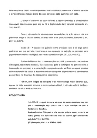 falta de ação de direito material que leva a inacionabilidade processual. Carência de ação 
é a inexistência ou falta do direito de ação, carece de ação quem não tem ação. 
O autor é carecedor de ação quando o pedido formulado é juridicamente 
impossível, falta interesse para agir ou há a ilegitimidade da(s) parte(s), consoante art. 
295, do CPC. 
Caso o juiz não tenha atentado para as condições da ação, deve o réu, em 
preliminar, alegar a falta ou defeito, visando obter a um pronunciamento, conforme o art. 
267, VI, do CPC. 
Inciso Xl - A caução ou qualquer outra prestação que a lei exija como 
preliminar tem que ser feita, importando a sua ausência na extinção do processo sem 
julgamento de mérito, se alegado pelo réu na contestação (art. 267, §2º, do CPC). 
Pontes de Miranda traz como exemplo o art. 835, quando autor, nacional ou 
estrangeiro, reside fora do Brasil, ou se ausentou para o estrangeiro no período entre a 
instauração do processo e a contestação, cumprindo ao réu verificar se aquele prestou 
caução suficiente às custas e aos honorários de advogado, dispensado se o demandante 
possuir bens no Brasil que lhe assegurem o pagamento. 
Por fim, com relação ao parágrafo 4º de referido artigo mister salientar que, 
apesar de estar expresso somente o compromisso arbitral, o juiz não poderá, também, 
conhecer de ofício a cláusula arbitral. 
RECONVENÇÃO 
Art. 315. O réu pode reconvir ao autor no mesmo processo, toda vez 
que a reconvenção seja conexa com a ação principal ou com o 
fundamento da defesa. 
Parágrafo único. Não pode o réu, em seu próprio nome, reconvir ao 
autor, quando este demandar em nome de outrem. (§1º renumerado 
pela Lei nº 9245 de 1995) 
§2º (Revogado pela Lei nº 9245 de 1995) 
 