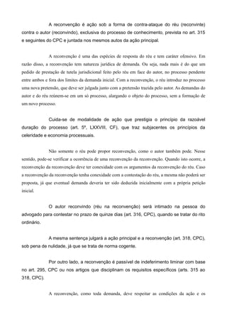A reconvenção é ação sob a forma de contra-ataque do réu (reconvinte) 
contra o autor (reconvindo), exclusiva do processo de conhecimento, prevista no art. 315 
e seguintes do CPC e juntada nos mesmos autos da ação principal. 
A reconvenção é uma das espécies de resposta do réu e tem caráter ofensivo. Em 
razão disso, a reconvenção tem natureza jurídica de demanda. Ou seja, nada mais é do que um 
pedido de prestação de tutela jurisdicional feito pelo réu em face do autor, no processo pendente 
entre ambos e fora dos limites da demanda inicial. Com a reconvenção, o réu introduz no processo 
uma nova pretensão, que deve ser julgada junto com a pretensão trazida pelo autor. As demandas do 
autor e do réu reúnem-se em um só processo, alargando o objeto do processo, sem a formação de 
um novo processo. 
Cuida-se de modalidade de ação que prestigia o princípio da razoável 
duração do processo (art. 5º, LXXVIII, CF), que traz subjacentes os princípios da 
celeridade e economia processuais. 
Não somente o réu pode propor reconvenção, como o autor também pode. Nesse 
sentido, pode-se verificar a ocorrência de uma reconvenção da reconvenção. Quando isto ocorre, a 
reconvenção da reconvenção deve ter conexidade com os argumentos da reconvenção do réu. Caso 
a reconvenção da reconvenção tenha conexidade com a contestação do réu, a mesma não poderá ser 
proposta, já que eventual demanda deveria ter sido deduzida inicialmente com a própria petição 
inicial. 
O autor reconvindo (réu na reconvenção) será intimado na pessoa do 
advogado para contestar no prazo de quinze dias (art. 316, CPC), quando se tratar do rito 
ordinário. 
A mesma sentença julgará a ação principal e a reconvenção (art. 318, CPC), 
sob pena de nulidade, já que se trata de norma cogente. 
Por outro lado, a reconvenção é passível de indeferimento liminar com base 
no art. 295, CPC ou nos artigos que disciplinam os requisitos específicos (arts. 315 ao 
318, CPC). 
A reconvenção, como toda demanda, deve respeitar as condições da ação e os 
 