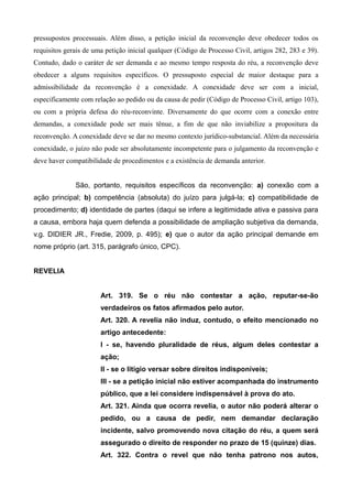 pressupostos processuais. Além disso, a petição inicial da reconvenção deve obedecer todos os 
requisitos gerais de uma petição inicial qualquer (Código de Processo Civil, artigos 282, 283 e 39). 
Contudo, dado o caráter de ser demanda e ao mesmo tempo resposta do réu, a reconvenção deve 
obedecer a alguns requisitos específicos. O pressuposto especial de maior destaque para a 
admissibilidade da reconvenção é a conexidade. A conexidade deve ser com a inicial, 
especificamente com relação ao pedido ou da causa de pedir (Código de Processo Civil, artigo 103), 
ou com a própria defesa do réu-reconvinte. Diversamente do que ocorre com a conexão entre 
demandas, a conexidade pode ser mais tênue, a fim de que não inviabilize a propositura da 
reconvenção. A conexidade deve se dar no mesmo contexto jurídico-substancial. Além da necessária 
conexidade, o juízo não pode ser absolutamente incompetente para o julgamento da reconvenção e 
deve haver compatibilidade de procedimentos e a existência de demanda anterior. 
São, portanto, requisitos específicos da reconvenção: a) conexão com a 
ação principal; b) competência (absoluta) do juízo para julgá-la; c) compatibilidade de 
procedimento; d) identidade de partes (daqui se infere a legitimidade ativa e passiva para 
a causa, embora haja quem defenda a possibilidade de ampliação subjetiva da demanda, 
v.g. DIDIER JR., Fredie, 2009, p. 495); e) que o autor da ação principal demande em 
nome próprio (art. 315, parágrafo único, CPC). 
REVELIA 
Art. 319. Se o réu não contestar a ação, reputar-se-ão 
verdadeiros os fatos afirmados pelo autor. 
Art. 320. A revelia não induz, contudo, o efeito mencionado no 
artigo antecedente: 
I - se, havendo pluralidade de réus, algum deles contestar a 
ação; 
II - se o litígio versar sobre direitos indisponíveis; 
III - se a petição inicial não estiver acompanhada do instrumento 
público, que a lei considere indispensável à prova do ato. 
Art. 321. Ainda que ocorra revelia, o autor não poderá alterar o 
pedido, ou a causa de pedir, nem demandar declaração 
incidente, salvo promovendo nova citação do réu, a quem será 
assegurado o direito de responder no prazo de 15 (quinze) dias. 
Art. 322. Contra o revel que não tenha patrono nos autos, 
 