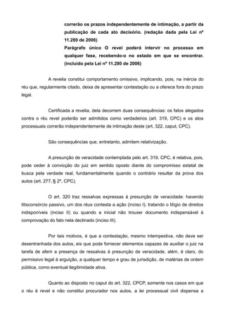 correrão os prazos independentemente de intimação, a partir da 
publicação de cada ato decisório. (redação dada pela Lei nº 
11.280 de 2006) 
Parágrafo único O revel poderá intervir no processo em 
qualquer fase, recebendo-o no estado em que se encontrar. 
(incluído pela Lei nº 11.280 de 2006) 
A revelia constitui comportamento omissivo, implicando, pois, na inércia do 
réu que, regularmente citado, deixa de apresentar contestação ou a oferece fora do prazo 
legal. 
Certificada a revelia, dela decorrem duas consequências: os fatos alegados 
contra o réu revel poderão ser admitidos como verdadeiros (art. 319, CPC) e os atos 
processuais correrão independentemente de intimação deste (art. 322, caput, CPC). 
São consequências que, entretanto, admitem relativização. 
A presunção de veracidade contemplada pelo art. 319, CPC, é relativa, pois, 
pode ceder à convicção do juiz em sentido oposto diante do compromisso estatal de 
busca pela verdade real, fundamentalmente quando o contrário resultar da prova dos 
autos (art. 277, § 2º, CPC). 
O art. 320 traz ressalvas expressas à presunção de veracidade: havendo 
litisconsórcio passivo, um dos réus contesta a ação (inciso I), tratando o litígio de direitos 
indisponíveis (inciso II) ou quando a inicial não trouxer documento indispensável à 
comprovação do fato nela declinado (inciso III). 
Por tais motivos, é que a contestação, mesmo intempestiva, não deve ser 
desentranhada dos autos, eis que pode fornecer elementos capazes de auxiliar o juiz na 
tarefa de aferir a presença de ressalvas à presunção de veracidade, além, é claro, do 
permissivo legal à arguição, a qualquer tempo e grau de jurisdição, de matérias de ordem 
pública, como eventual ilegitimidade ativa. 
Quanto ao disposto no caput do art. 322, CPCP, somente nos casos em que 
o réu é revel e não constitui procurador nos autos, a lei processual civil dispensa a 
 