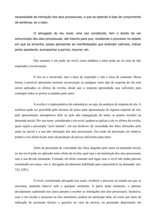 necessidade de intimação dos atos processuais, o que se estende à fase de cumprimento 
de sentença, se o caso. 
O advogado do réu revel, uma vez constituído, tem o direito de ser 
comunicado dos atos processuais, até mesmo para que, recebendo o processo no estado 
em que se encontra, possa apresentar as manifestações que entender cabíveis, indicar 
perito assistente, acompanhar a perícia, recorrer, etc. 
Não somente o réu pode ser revel, como também o autor pode ser no caso de não 
responder a reconvenção. 
O réu ou o reconvido, tem o ônus de responder e não o ônus de contestar. Dessa 
forma, é possível apresentar somente reconvenção ou qualquer outro tipo de resposta do réu sem 
serem aplicados os efeitos da revelia, desde que a resposta apresentada seja suficiente para 
contrapor todos os pontos aventados pelo autor. 
A revelia é o representativo da contumácia, ou seja, da ausência de resposta do réu. A 
ausência pode ser percebida pelo decurso de prazo para apresentação de alguma resposta do réu, 
pela apresentação intempestiva dela ou pela não impugnação de todos os pontos trazidos na 
demanda inicial. Por seu turno, considerado o réu revel, podem-se aplicar a ele os efeitos da revelia, 
quais sejam a presunção “juris tantum”, em seu desfavor, de veracidade dos fatos afirmados pelo 
autor na inicial e a sua não intimação dos atos processuais. Em razão da presunção ser relativa, 
poderá o réu afastá-la por meio da produção de provas suficientes para tanto. 
Além da presunção de veracidade dos fatos alegados pelo autor na demanda inicial, 
ao réu revel pode ser aplicado outro efeito da revelia, qual seja o da tramitação dos atos processuais 
sem a sua devida intimação. Contudo, tal efeito somente terá lugar caso o revel não tenha patrono 
constituído nos autos, isto é, advogado devidamente habilitado para representá-lo na demanda. (art. 
322, CPC). 
O revel, constituindo advogado nos autos, receberá o processo no estado em que se 
encontrar, podendo intervir nele a qualquer momento. A partir deste momento, o patrono 
devidamente cadastrado nos autos passará a receber as intimações dos atos processuais. Inclusive, 
caso o réu receba o processo na fase instrutória, poderá ele participar dela, tal como por meio de 
indicação de assistente técnico e quesitos no caso de perícia, ou prestando depoimento em 
 
