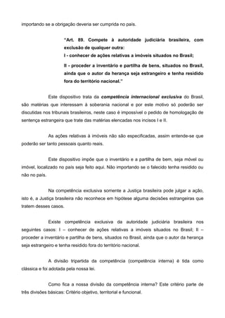 importando se a obrigação deveria ser cumprida no país. 
“Art. 89. Compete à autoridade judiciária brasileira, com 
exclusão de qualquer outra: 
I - conhecer de ações relativas a imóveis situados no Brasil; 
II - proceder a inventário e partilha de bens, situados no Brasil, 
ainda que o autor da herança seja estrangeiro e tenha residido 
fora do território nacional.” 
Este dispositivo trata da competência internacional exclusiva do Brasil, 
são matérias que interessam à soberania nacional e por este motivo só poderão ser 
discutidas nos tribunais brasileiros, neste caso é impossível o pedido de homologação de 
sentença estrangeira que trate das matérias elencadas nos incisos I e II. 
As ações relativas à imóveis não são especificadas, assim entende-se que 
poderão ser tanto pessoais quanto reais. 
Este dispositivo impõe que o inventário e a partilha de bem, seja móvel ou 
imóvel, localizado no país seja feito aqui. Não importando se o falecido tenha residido ou 
não no país. 
Na competência exclusiva somente a Justiça brasileira pode julgar a ação, 
isto é, a Justiça brasileira não reconhece em hipótese alguma decisões estrangeiras que 
tratem desses casos. 
Existe competência exclusiva da autoridade judiciária brasileira nos 
seguintes casos: I – conhecer de ações relativas a imóveis situados no Brasil; II – 
proceder a inventário e partilha de bens, situados no Brasil, ainda que o autor da herança 
seja estrangeiro e tenha residido fora do território nacional. 
A divisão tripartida da competência (competência interna) é tida como 
clássica e foi adotada pela nossa lei. 
Como fica a nossa divisão da competência interna? Este critério parte de 
três divisões básicas: Critério objetivo, territorial e funcional. 
 