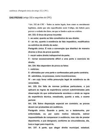 audiência. (Parágrafo único do artigo 322, CPC). 
DAS PROVAS (artigo 332 e seguintes do CPC) 
“Art. 332 do CPC - Todos os meios legais, bem como os moralmente 
legítimos, ainda que não especificados neste Código, são hábeis para 
provar a verdade dos fatos, em que se funda a ação ou a defesa. 
Art. 333. O ônus da prova incumbe: 
I - ao autor, quanto ao fato constitutivo do seu direito; 
II - ao réu, quanto à existência de fato impeditivo, modificativo 
ou extintivo do direito do autor. 
Parágrafo único. É nula a convenção que distribui de maneira 
diversa o ônus da prova quando: 
I - recair sobre direito indisponível da parte; 
II - tornar excessivamente difícil a uma parte o exercício do 
direito. 
Art. 334. Não dependem de prova os fatos: 
I - notórios; 
II - afirmados por uma parte e confessados pela parte contrária; 
III - admitidos, no processo, como incontroversos; 
IV - em cujo favor milita presunção legal de existência ou de 
veracidade. 
Art. 335. Em falta de normas jurídicas particulares, o juiz 
aplicará as regras de experiência comum subministradas pela 
observação do que ordinariamente acontece e ainda as regras 
da experiência técnica, ressalvado, quanto a esta, o exame 
pericial. 
Art. 336. Salvo disposição especial em contrário, as provas 
devem ser produzidas em audiência. 
Parágrafo único. Quando a parte, ou a testemunha, por 
enfermidade, ou por outro motivo relevante, estiver 
impossibilitada de comparecer à audiência, mas não de prestar 
depoimento, o juiz designará, conforme as circunstâncias, dia, 
hora e lugar para inquiri-la. 
Art. 337. A parte, que alegar direito municipal, estadual, 
 