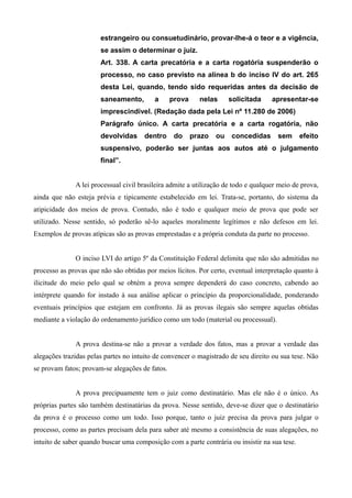 estrangeiro ou consuetudinário, provar-lhe-á o teor e a vigência, 
se assim o determinar o juiz. 
Art. 338. A carta precatória e a carta rogatória suspenderão o 
processo, no caso previsto na alínea b do inciso IV do art. 265 
desta Lei, quando, tendo sido requeridas antes da decisão de 
saneamento, a prova nelas solicitada apresentar-se 
imprescindível. (Redação dada pela Lei nº 11.280 de 2006) 
Parágrafo único. A carta precatória e a carta rogatória, não 
devolvidas dentro do prazo ou concedidas sem efeito 
suspensivo, poderão ser juntas aos autos até o julgamento 
final”. 
A lei processual civil brasileira admite a utilização de todo e qualquer meio de prova, 
ainda que não esteja prévia e tipicamente estabelecido em lei. Trata-se, portanto, do sistema da 
atipicidade dos meios de prova. Contudo, não é todo e qualquer meio de prova que pode ser 
utilizado. Nesse sentido, só poderão sê-lo aqueles moralmente legítimos e não defesos em lei. 
Exemplos de provas atípicas são as provas emprestadas e a própria conduta da parte no processo. 
O inciso LVI do artigo 5º da Constituição Federal delimita que não são admitidas no 
processo as provas que não são obtidas por meios lícitos. Por certo, eventual interpretação quanto à 
ilicitude do meio pelo qual se obtém a prova sempre dependerá do caso concreto, cabendo ao 
intérprete quando for instado à sua análise aplicar o princípio da proporcionalidade, ponderando 
eventuais princípios que estejam em confronto. Já as provas ilegais são sempre aquelas obtidas 
mediante a violação do ordenamento jurídico como um todo (material ou processual). 
A prova destina-se não a provar a verdade dos fatos, mas a provar a verdade das 
alegações trazidas pelas partes no intuito de convencer o magistrado de seu direito ou sua tese. Não 
se provam fatos; provam-se alegações de fatos. 
A prova precipuamente tem o juiz como destinatário. Mas ele não é o único. As 
próprias partes são também destinatárias da prova. Nesse sentido, deve-se dizer que o destinatário 
da prova é o processo como um todo. Isso porque, tanto o juiz precisa da prova para julgar o 
processo, como as partes precisam dela para saber até mesmo a consistência de suas alegações, no 
intuito de saber quando buscar uma composição com a parte contrária ou insistir na sua tese. 
 