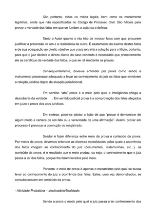 São portanto, todos os meios legais, bem como os moralmente 
legítimos, ainda que não especificados no Código de Processo Civil. São hábeis para 
provar a verdade dos fatos em que se fundam a ação ou a defesa. 
Tanto o Autor quanto o réu hão de invocar fatos com que procurem 
justificar a pretensão de um e a resistência de outro. É exatamente do exame destes fatos 
e de sua adequação ao direito objetivo que o juiz extrairá a solução para o litigio, portanto, 
para que o juiz declare o direito diante do caso concreto é necessário que primeiramente 
ele se certifique da verdade dos fatos, o que se dá mediante as provas. 
Consequentemente, deve-se entender por prova como sendo o 
instrumento processual adequado a levar ao conhecimento do juiz os fatos que envolvem 
a relação jurídica objeto da atuação jurisdicional. 
Em sentido “lato” prova é o meio pelo qual a inteligência chega a 
descoberta da verdade . Em sentido judicial prova é a comprovação dos fatos alegados 
em juízo e prova dos atos jurídicos. 
Em síntese, pode-se adotar a lição de que “provar é demonstrar de 
algum modo a certeza de um fato ou a veracidade de uma afirmação”. Assim, provar em 
processo é provocar a convicção do magistrado. 
Salutar é fazer diferença entre meio de prova e conteúdo de prova. 
Por meios de prova, devemos entender as diversas modalidades pelas quais a ocorrência 
dos fatos chegam ao conhecimento do juiz (documentos, testemunhas, etc...). Já 
conteúdo da prova, é o resultado que o meio produz, ou seja, o conhecimento que o juiz 
passa a ter dos fatos, porque lhe foram levados pelo meio. 
Portanto, o meio de prova é apenas o mecanismo pelo qual se busca 
levar ao conhecimento do juiz a ocorrência dos fatos. Estes, uma vez demonstrados, se 
consubstanciam em conteúdo da prova. 
- Atividade Probatória – destinatário/finalidade: 
Sendo a prova o modo pelo qual o juiz passa a ter conhecimento dos 
 