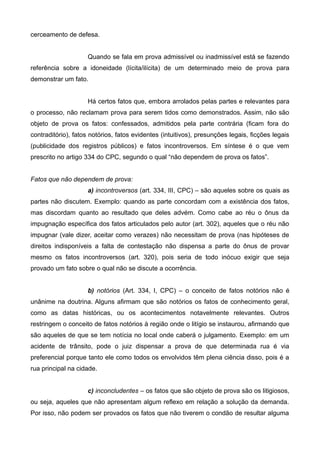 cerceamento de defesa. 
Quando se fala em prova admissível ou inadmissível está se fazendo 
referência sobre a idoneidade (lícita/ilícita) de um determinado meio de prova para 
demonstrar um fato. 
Há certos fatos que, embora arrolados pelas partes e relevantes para 
o processo, não reclamam prova para serem tidos como demonstrados. Assim, não são 
objeto de prova os fatos: confessados, admitidos pela parte contrária (ficam fora do 
contraditório), fatos notórios, fatos evidentes (intuitivos), presunções legais, ficções legais 
(publicidade dos registros públicos) e fatos incontroversos. Em síntese é o que vem 
prescrito no artigo 334 do CPC, segundo o qual “não dependem de prova os fatos”. 
Fatos que não dependem de prova: 
a) incontroversos (art. 334, III, CPC) – são aqueles sobre os quais as 
partes não discutem. Exemplo: quando as parte concordam com a existência dos fatos, 
mas discordam quanto ao resultado que deles advém. Como cabe ao réu o ônus da 
impugnação específica dos fatos articulados pelo autor (art. 302), aqueles que o réu não 
impugnar (vale dizer, aceitar como verazes) não necessitam de prova (nas hipóteses de 
direitos indisponíveis a falta de contestação não dispensa a parte do ônus de provar 
mesmo os fatos incontroversos (art. 320), pois seria de todo inócuo exigir que seja 
provado um fato sobre o qual não se discute a ocorrência. 
b) notórios (Art. 334, I, CPC) – o conceito de fatos notórios não é 
unânime na doutrina. Alguns afirmam que são notórios os fatos de conhecimento geral, 
como as datas históricas, ou os acontecimentos notavelmente relevantes. Outros 
restringem o conceito de fatos notórios à região onde o litígio se instaurou, afirmando que 
são aqueles de que se tem notícia no local onde caberá o julgamento. Exemplo: em um 
acidente de trânsito, pode o juiz dispensar a prova de que determinada rua é via 
preferencial porque tanto ele como todos os envolvidos têm plena ciência disso, pois é a 
rua principal na cidade. 
c) inconcludentes – os fatos que são objeto de prova são os litigiosos, 
ou seja, aqueles que não apresentam algum reflexo em relação a solução da demanda. 
Por isso, não podem ser provados os fatos que não tiverem o condão de resultar alguma 
 