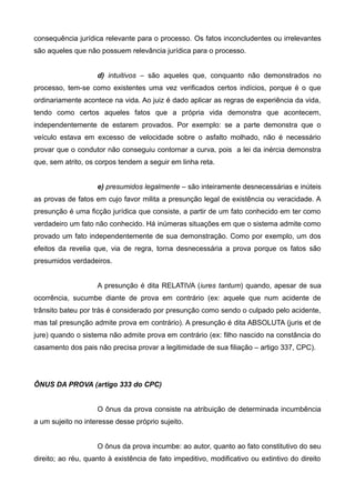 consequência jurídica relevante para o processo. Os fatos inconcludentes ou irrelevantes 
são aqueles que não possuem relevância jurídica para o processo. 
d) intuitivos – são aqueles que, conquanto não demonstrados no 
processo, tem-se como existentes uma vez verificados certos indícios, porque é o que 
ordinariamente acontece na vida. Ao juiz é dado aplicar as regras de experiência da vida, 
tendo como certos aqueles fatos que a própria vida demonstra que acontecem, 
independentemente de estarem provados. Por exemplo: se a parte demonstra que o 
veículo estava em excesso de velocidade sobre o asfalto molhado, não é necessário 
provar que o condutor não conseguiu contornar a curva, pois a lei da inércia demonstra 
que, sem atrito, os corpos tendem a seguir em linha reta. 
e) presumidos legalmente – são inteiramente desnecessárias e inúteis 
as provas de fatos em cujo favor milita a presunção legal de existência ou veracidade. A 
presunção é uma ficção jurídica que consiste, a partir de um fato conhecido em ter como 
verdadeiro um fato não conhecido. Há inúmeras situações em que o sistema admite como 
provado um fato independentemente de sua demonstração. Como por exemplo, um dos 
efeitos da revelia que, via de regra, torna desnecessária a prova porque os fatos são 
presumidos verdadeiros. 
A presunção é dita RELATIVA (iures tantum) quando, apesar de sua 
ocorrência, sucumbe diante de prova em contrário (ex: aquele que num acidente de 
trânsito bateu por trás é considerado por presunção como sendo o culpado pelo acidente, 
mas tal presunção admite prova em contrário). A presunção é dita ABSOLUTA (juris et de 
jure) quando o sistema não admite prova em contrário (ex: filho nascido na constância do 
casamento dos pais não precisa provar a legitimidade de sua filiação – artigo 337, CPC). 
ÔNUS DA PROVA (artigo 333 do CPC) 
O ônus da prova consiste na atribuição de determinada incumbência 
a um sujeito no interesse desse próprio sujeito. 
O ônus da prova incumbe: ao autor, quanto ao fato constitutivo do seu 
direito; ao réu, quanto à existência de fato impeditivo, modificativo ou extintivo do direito 
 