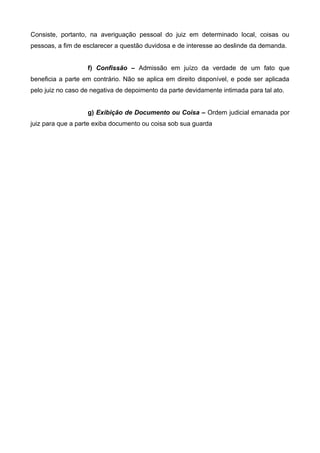 Consiste, portanto, na averiguação pessoal do juiz em determinado local, coisas ou 
pessoas, a fim de esclarecer a questão duvidosa e de interesse ao deslinde da demanda. 
f) Confissão – Admissão em juízo da verdade de um fato que 
beneficia a parte em contrário. Não se aplica em direito disponível, e pode ser aplicada 
pelo juiz no caso de negativa de depoimento da parte devidamente intimada para tal ato. 
g) Exibição de Documento ou Coisa – Ordem judicial emanada por 
juiz para que a parte exiba documento ou coisa sob sua guarda 
