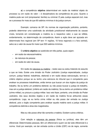 a) a competência objetiva determinável em razão da matéria/ objeto do 
processo ou em razão do valor – é disciplinadora da competência de juízo. Quanto a 
matéria pode ser civil (empresarial, família) ou criminal. É pela Justiça especial civil, mas 
se o processo for mais de que 60 salários mínimos é da justiça comum. 
Exemplo: comarca de SP: As normas de organização judiciária, portanto, 
poderão determinar uma subdivisão da atividade jurisdicional relativamente às causas 
cíveis, tomando em consideração a matéria ou o respectivo valor, o que se reflete, 
evidentemente, na determinação da competência. Assim a ação deve ser ajuizada em 
determinado foro regional (em SP tem 11 regiões, 10 foros regionais e o fora central), 
salvo se o valor da causa for maior que 500 salários mínimos. 
O critério objetivo se subdivide em três partes, quais sejam: 
- em razão da natureza/matéria; 
- da natureza da pessoa; 
- em razão do valor da causa. 
Em razão da natureza ou matéria – neste caso eu estou tratando do assunto 
a que se trata. Existe uma divisão do Poder Judiciário (Justiça especializada, Justiça 
comum, justiça federal, trabalhista, eleitoral) e em razão dessa estruturação, tem-se o 
critério objetivo porque se eu tenho uma estrutura do tribunal que é competente para 
analisar os processos trabalhistas, então temos que buscar um dos órgãos da justiça do 
trabalho. Se eu tenho um problema eleitoral, eu não posso buscar a justiça do trabalho, 
mas sim a justiça eleitoral. (critério em razão da matéria). Se eu tenho um problema militar 
(crime militar), eu procuro a justiça militar. Isso veio fazer, portanto, uma divisão do Poder 
Judiciário, dos seus devidos órgãos e em razão da matéria foi-se atribuindo essas 
competência. Logo, se eu tenho crime militar eu não posso dar entrada na Justiça 
eleitoral, pois o órgão competente para analisar aquela matéria será a justiça militar. A 
competência delimita a área dos magistrados. 
Mas eu não posso olhar tão somente a matéria. Existem outros critérios. 
Com relação a natureza da pessoa (física ou jurídica), eles têm um 
diferencial. Determinadas pessoas, têm um diferencial e quem vai dar este diferencial é a 
norma. Você por exemplo, vai dar entrada contra a União (CEF) via de regra, somente 
 