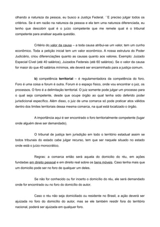 olhando a natureza da pessoa, eu busco a Justiça Federal. ´´E preciso julgar todos os 
critérios. Se é em razão na natureza da pessoa e ela tem uma natureza diferenciada, eu 
tenho que descobrir qual é o juízo competente que me remete qual é o tribunal 
competente para analisar aquela questão. 
Critério do valor da causa – a toda causa atribui-se um valor, tem um cunho 
econômico. Toda a petição inicial tem um valor econômico. A nossa estrutura do Poder 
Judiciário, criou diferenciações quanto as causas quanto aos valores. Exemplo: Juizado 
Especial Cível (até 40 salários), Juizados Federais (até 60 salários). Se o valor da causa 
for maior do que 40 salários mínimos, ele deverá ser encaminhado para a justiça comum. 
b) competência territorial – é regulamentadora da competência do foro. 
Foro é uma coisa e forum é outra. Forum é o espaço físico, onde vou encontrar o juiz, os 
processos. O foro é a delimitação territorial. O juiz somente pode julgar um processo para 
o qual seja competente, desde que ocupe órgão ao qual tenha sido deferido poder 
jurisdicional específico. Além disso, o juiz de uma comarca só pode praticar atos válidos 
dentro dos limites territoriais dessa mesma comarca, na qual está localizado o órgão. 
A importância aqui é ser encontrado o foro territorialmente competente (lugar 
onde alguém deve ser demandado). 
O tribunal de justiça tem jurisdição em todo o território estadual assim se 
todos tribunais do estado cabe julgar recurso, tem que ser naquele situado no estado 
onde está o juízo monocrático. 
Regras: a comarca então será aquela do domicilio do réu, em ações 
fundadas em direito pessoal e em direito real sobre os bens móveis. Caso tenha mais que 
um domicilio pode ser no foro de qualquer um deles. 
Se não for conhecido ou for incerto o domicílio do réu, ele será demandado 
onde for encontrado ou no foro do domicílio do autor. 
Caso o réu não seja domiciliado ou residente no Brasil, a ação deverá ser 
ajuizada no foro do domicílio do autor, mas se ele também residir fora do território 
nacional, poderá ser ajuizada em qualquer foro. 
 