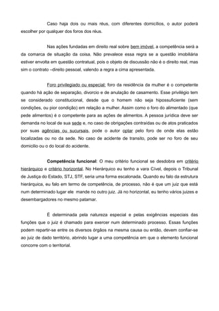 Caso haja dois ou mais réus, com diferentes domicílios, o autor poderá 
escolher por qualquer dos foros dos réus. 
Nas ações fundadas em direito real sobre bem imóvel, a competência será a 
da comarca de situação da coisa. Não prevalece essa regra se a questão imobiliária 
estiver envolta em questão contratual, pois o objeto de discussão não é o direito real, mas 
sim o contrato –direito pessoal, valendo a regra a cima apresentada. 
Foro privilegiado ou especial: foro da residência da mulher é o competente 
quando há ação de separação, divorcio e de anulação de casamento. Esse privilégio tem 
se considerado constitucional, desde que o homem não seja hipossuficiente (sem 
condições, ou pior condição) em relação a mulher. Assim como o foro do alimentado (que 
pede alimentos) é o competente para as ações de alimentos. A pessoa jurídica deve ser 
demanda no local de sua sede e, no caso de obrigações contraídas ou de atos praticados 
por suas agências ou sucursais, pode o autor optar pelo foro de onde elas estão 
localizadas ou no da sede. No caso de acidente de transito, pode ser no foro de seu 
domicilio ou o do local do acidente. 
Competência funcional: O meu critério funcional se desdobra em critério 
hierárquico e critério horizontal. No Hierárquico eu tenho a vara Cível, depois o Tribunal 
de Justiça do Estado, STJ, STF, seria uma forma escalonada. Quando eu falo da estrutura 
hierárquica, eu falo em termo de competência, de processo, não é que um juiz que está 
num determinado lugar ele mande no outro juiz. Já no horizontal, eu tenho vários juizes e 
desembargadores no mesmo patamar. 
É determinada pela natureza especial e pelas exigências especiais das 
funções que o juiz é chamado para exercer num determinado processo. Essas funções 
podem repartir-se entre os diversos órgãos na mesma causa ou então, devem confiar-se 
ao juiz de dado território, abrindo lugar a uma competência em que o elemento funcional 
concorre com o territorial. 
 