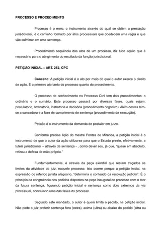 PROCESSO E PROCEDIMENTO 
Processo é o meio, o instrumento através do qual se obtém a prestação 
jurisdicional, é o caminho formado por atos processuais que obedecem uma regra e que 
vão culminar em uma sentença. 
Procedimento sequência dos atos de um processo, diz tudo aquilo que é 
necessário para o atingimento do resultado da função jurisdicional. 
PETIÇÃO INICIAL – ART. 282, CPC 
Conceito: A petição inicial é o ato por meio do qual o autor exerce o direito 
de ação. É o primeiro ato tanto do processo quanto do procedimento. 
O processo de conhecimento no Processo Civil tem dois procedimentos: o 
ordinário e o sumário. Este processo passará por diversas fases, quais sejam: 
postulatório, ordinatória, instrutória e decisória (procedimento cognitivo). Além destas tem-se 
a saneadora e a fase de cumprimento de sentença (procedimento de execução). 
Petição é o instrumento da demanda de postular em juízo. 
Conforme precisa lição do mestre Pontes de Miranda, a petição inicial é o 
instrumento de que o autor da ação utiliza-se para que o Estado preste, efetivamente, a 
tutela jurisdicional – através da sentença - , como dever seu, já que, “quase em absoluto, 
retirou a defesa de mão-própria.” 
Fundamentalmente, é através da peça exordial que restam traçados os 
limites da atividade do juiz, naquele processo. Isto ocorre porque a petição inicial, na 
expressão do referido jurista alagoano, “determina o conteúdo da resolução judicial”. É o 
princípio da congruência dos pedidos dispostos na peça inaugural do processo com o teor 
da futura sentença, figurando petição inicial e sentença como dois extremos da via 
processual, concluindo uma das fases do processo. 
Segundo este mandado, o autor é quem limita o pedido, na petição inicial. 
Não pode o juiz proferir sentença fora (extra), acima (ultra) ou abaixo do pedido (citra ou 
 