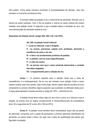 infra petita). Vícios desta natureza remontam à imprestabilidade da decisão, caso não 
sanados no momento processual certo. 
O primeiro efeito da petição é ser o instrumento da demanda. Romper com a 
inércia do poder judiciário. Com o fito de quebrar a inércia do poder judicial ele (autor) 
interpõe uma petição inicial. O segundo é que a petição baliza a atividade do Juiz, cria 
uma demarcação da atividade estatal do Juiz. 
Requisitos da Petição inicial: (artigo 282, 283 e 39, I do CPC). 
Art. 282. A petição inicial indicará: 
I - o juiz ou tribunal, a que é dirigida; 
II - os nomes, prenomes, estado civil, profissão, domicílio e 
residência do autor e do réu; 
III - o fato e os fundamentos jurídicos do pedido; 
IV - o pedido, com as suas especificações; 
V - o valor da causa; 
VI - as provas com que o autor pretende demonstrar a verdade 
dos fatos alegados; 
VII - o requerimento para a citação do réu. 
Inciso I - O primeiro requisito para a petição inicial traz a ideia de 
competência, é o endereçamento. Se eu vou dar entrada numa petição inicial a quem 
caberá receber este meu pedido, esta minha ação. Dentro desta ideia da escolha do juízo 
competente eu preciso identificar alguns aspectos que auxiliarão na definição deste juízo. 
A regra geral aplicada é aquela prevista no artigo 94, CPC – domicílio do réu. 
A petição inicial deve indicar logo em seu início o juízo ou o tribunal a que é 
dirigida, de acordo com as regras constitucionais e infraconstitucionais de competência 
(arts. 92 e seguintes da CF e arts. 86 à 100 do CPC). 
Inciso II - A petição inicial também deve individualizar quem são as partes 
da demanda, cumprindo com o papel de apresentar o primeiro elemento identificador da 
demanda: as partes (Autor e Réu). Ou seja, traz a ideia de qualificação das partes que 
figurarão na petição. 
 