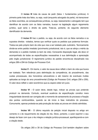 O inciso III trata da causa de pedir (fatos + fundamentos jurídicos). A 
primeira parte trata dos fatos, ou seja, você (enquanto advogado da parte), irá transcrever 
os fatos ocorridos, as consequências jurídicas, ou seja, basicamente o advogado tem que 
identificar de acordo com os fatos narrados, buscar na legislação algum regramento 
jurídico, qual seria o direito da parte. Trata-se, portanto, do segundo elemento 
identificador da demanda. 
O inciso IV traz o pedido, ou seja, de acordo com os fatos narrados e os 
supostos direitos violados, temos que verificar quais os pedidos que podemos formular. 
Traduz-se pelo próprio bem da vida que visa a ser tutelado pelo Judiciário. Tecnicamente 
divide-se entre pedido imediato (provimento jurisdicional, isto é, que se atinja o mérito da 
demanda) e o pedido mediato (o bem da vida). Consoante disposição legal, ele deve vir 
acompanhado de todas as especificações necessárias à sua delimitação e apreciação 
pelo órgão jurisdicional. O regramento jurídico do pedido encontra-se disciplinado nos 
artigos 286 e 294 do Código de Processo Civil. 
Inciso V - Em teoria, o valor da causa deve refletir o bem da vida que busca 
ser tutelado. Tem relevância para delimitação da competência, do procedimento, das 
custas processuais, dos honorários advocatícios e até mesmo de eventuais multas 
aplicadas ao longo do arco procedimental (Código de Processo Civil, artigos 258 e 259). 
O valor deve refletir o valor econômico que eu espero obter em juízo. 
Inciso VI - O autor deve, desde logo, indicar as provas que pretende 
produzir na demanda. Contudo, eventual ausência de especificação constitui mera 
irregularidade devendo ser corrigida até o momento de saneamento do processo e fixação 
dos pontos controvertidos, quando se dá início à fase instrutória do processo. 
Comumente, apenas protesta-se pela produção de todas as provas em direito admitidas. 
Inciso VII - O último requisito da petição inicial disposto no artigo em 
comento é o de requerimento de citação do réu. Deve, portanto, o autor exprimir o seu 
desejo de fazer com que o réu integre a relação jurídico-processual, aperfeiçoando-a com 
a citação deste. 
Os artigos 283 e 39 do Código de Processo Civil também dispõem sobre 
 