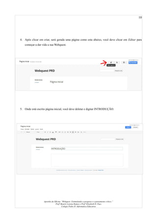 10
4. Após clicar em criar, será gerada uma página como esta abaixo, você deve clicar em Editar para
começar a dar vida a sua Webquest.
5. Onde está escrito página inicial, você deve deletar e digitar INTRODUÇÃO.
Apostila da Oficina “Webquest: Estimulando a pesquisa e o pensamento crítico.”
Profª Beatriz Lorena Ramos e Profª Elizabeth D. Paes
Colégio Pedro II- Informática Educativa
 