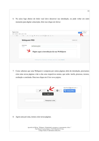 11
6. Na caixa logo abaixo do título você deve descrever sua introdução, ou pode voltar em outro
momento para digitar a descrição, feito isso clique em Salvar.
7. Como sabemos que uma Webquest é composta por outras páginas além da introdução, precisamos
criar estas novas páginas e dar a elas seus respectivos nomes, que serão: tarefa, processo, recurso,
avaliação e conclusão. Para isso clique em Criar nova página.
8. Agora uma por uma, iremos criar novas páginas.
Apostila da Oficina “Webquest: Estimulando a pesquisa e o pensamento crítico.”
Profª Beatriz Lorena Ramos e Profª Elizabeth D. Paes
Colégio Pedro II- Informática Educativa
 