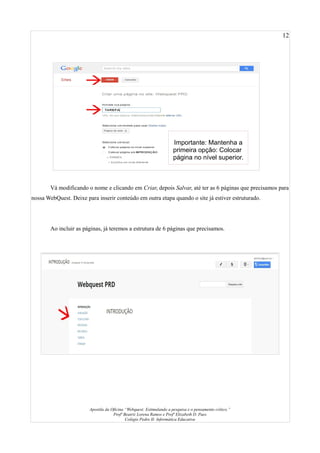 12
Vá modificando o nome e clicando em Criar, depois Salvar, até ter as 6 páginas que precisamos para
nossa WebQuest. Deixe para inserir conteúdo em outra etapa quando o site já estiver estruturado.
Ao incluir as páginas, já teremos a estrutura de 6 páginas que precisamos.
Apostila da Oficina “Webquest: Estimulando a pesquisa e o pensamento crítico.”
Profª Beatriz Lorena Ramos e Profª Elizabeth D. Paes
Colégio Pedro II- Informática Educativa
Importante: Mantenha a
primeira opção: Colocar
página no nível superior.
 