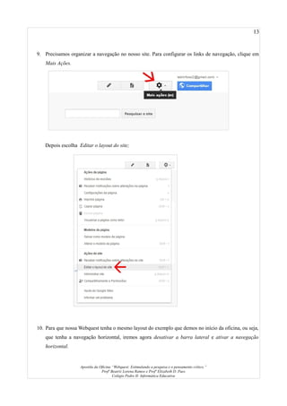 13
9. Precisamos organizar a navegação no nosso site. Para configurar os links de navegação, clique em
Mais Ações.
Depois escolha Editar o layout do site;
10. Para que nossa Webquest tenha o mesmo layout do exemplo que demos no início da oficina, ou seja,
que tenha a navegação horizontal, iremos agora desativar a barra lateral e ativar a navegação
horizontal.
Apostila da Oficina “Webquest: Estimulando a pesquisa e o pensamento crítico.”
Profª Beatriz Lorena Ramos e Profª Elizabeth D. Paes
Colégio Pedro II- Informática Educativa
 