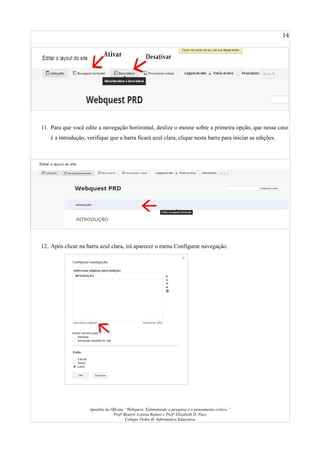 14
11. Para que você edite a navegação horizontal, deslize o mouse sobre a primeira opção, que nesse caso
é a introdução, verifique que a barra ficará azul clara, clique nesta barra para iniciar as edições.
12. Após clicar na barra azul clara, irá aparecer o menu Configurar navegação.
Apostila da Oficina “Webquest: Estimulando a pesquisa e o pensamento crítico.”
Profª Beatriz Lorena Ramos e Profª Elizabeth D. Paes
Colégio Pedro II- Informática Educativa
 