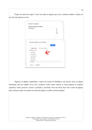 15
Clique em Adicionar página. Você verá todas as páginas que criou e poderá escolher a ordem em
que elas irão aparecer no site.
Organize as páginas respeitando a ordem de criação da WebQuest, não precisa clicar na página
Introdução, pois por padrão ela já será a primeira. Então vamos ordenar as outras páginas na seguinte
sequência: tarefa, processo, recursos, avaliação e conclusão. Para isto basta clicar sob o nome da página,
para continuar clique novamente em adicionar página e escolha a próxima página.
Apostila da Oficina “Webquest: Estimulando a pesquisa e o pensamento crítico.”
Profª Beatriz Lorena Ramos e Profª Elizabeth D. Paes
Colégio Pedro II- Informática Educativa
 
