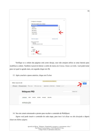 16
Verifique se a ordem das páginas está como deseja, caso não estejam utilize as setas laterais para
modificar a ordem. Também é possível alterar o estilo do menu em Caixas, Guias ou Links, você pode testar
para ver qual te agrada mais, em seguida clique em Ok.
13. Após concluir o passo anterior, clique em Fechar.
14. Seu site estará estruturado e pronto para receber o conteúdo da WebQuest.
Agora você pode inserir o conteúdo de cada etapa, para isso é só clicar na aba desejada e depois
clicar em Editar página.
Apostila da Oficina “Webquest: Estimulando a pesquisa e o pensamento crítico.”
Profª Beatriz Lorena Ramos e Profª Elizabeth D. Paes
Colégio Pedro II- Informática Educativa
 