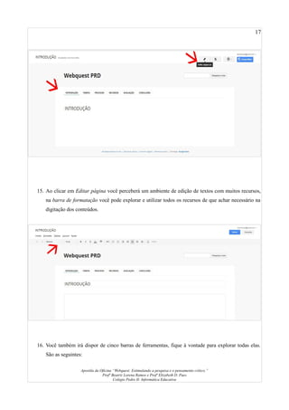 17
15. Ao clicar em Editar página você perceberá um ambiente de edição de textos com muitos recursos,
na barra de formatação você pode explorar e utilizar todos os recursos de que achar necessário na
digitação dos conteúdos.
16. Você também irá dispor de cinco barras de ferramentas, fique à vontade para explorar todas elas.
São as seguintes:
Apostila da Oficina “Webquest: Estimulando a pesquisa e o pensamento crítico.”
Profª Beatriz Lorena Ramos e Profª Elizabeth D. Paes
Colégio Pedro II- Informática Educativa
 