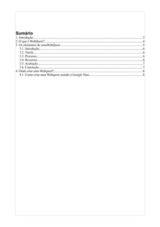 Sumário
1. Introdução........................................................................................................................................3
2. O que é WebQuest?.........................................................................................................................4
3. Os elementos de umaWebQuest......................................................................................................5
3.1. Introdução................................................................................................................................6
3.2. Tarefa.......................................................................................................................................6
3.3. Processo...................................................................................................................................6
3.4. Recursos...................................................................................................................................6
3.5. Avaliação..................................................................................................................................7
3.6. Conclusão.................................................................................................................................7
4. Onde criar uma Webquest?..............................................................................................................8
4.1. Como criar uma Webquest usando o Google Sites..................................................................8
 