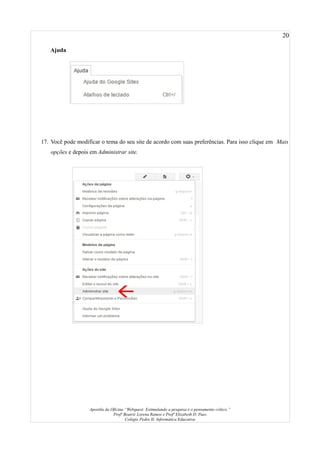 20
Ajuda
17. Você pode modificar o tema do seu site de acordo com suas preferências. Para isso clique em Mais
opções e depois em Administrar site.
Apostila da Oficina “Webquest: Estimulando a pesquisa e o pensamento crítico.”
Profª Beatriz Lorena Ramos e Profª Elizabeth D. Paes
Colégio Pedro II- Informática Educativa
 