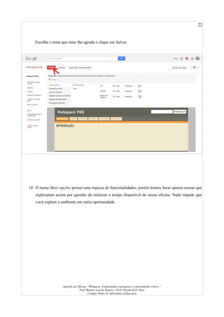 22
Escolha o tema que mais lhe agrada e clique em Salvar.
18. O menu Mais opções possui uma riqueza de funcionalidades, porém iremos focar apenas nessas que
explicamos acima por questão de otimizar o tempo disponível de nossa oficina. Nada impede que
você explore o ambiente em outra oportunidade.
Apostila da Oficina “Webquest: Estimulando a pesquisa e o pensamento crítico.”
Profª Beatriz Lorena Ramos e Profª Elizabeth D. Paes
Colégio Pedro II- Informática Educativa
 