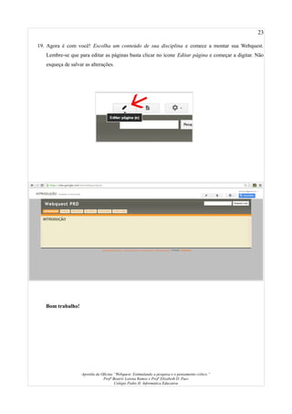 23
19. Agora é com você! Escolha um conteúdo de sua disciplina e comece a montar sua Webquest.
Lembre-se que para editar as páginas basta clicar no ícone Editar página e começar a digitar. Não
esqueça de salvar as alterações.
Bom trabalho!
Apostila da Oficina “Webquest: Estimulando a pesquisa e o pensamento crítico.”
Profª Beatriz Lorena Ramos e Profª Elizabeth D. Paes
Colégio Pedro II- Informática Educativa
 