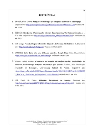 24
REFERÊNCIAS
1. BARROS, Gílian Cristina. Webquest: metodologia que ultrapassa os limites do ciberespaço.
Disponivel em: <http://portaldoprofessor.mec.gov.br/storage/materiais/0000012622.pdf> Acesso: 15
abr. 2015.
2. DODGE, B. WebQuests: A Technique for Internet - Based Learning. The Distance Educator. v. 1,
nº 2, 1995. Disponível em: <http://eric.ed.gov/sitemap/html_0900000b80021dae.html> Acesso em: 02
abr. 2015.
3. IED, Colégio Pedro II, Blog de Informática Educativa do Campus São Cristóvão II. Disponível
em: <http://labinfosc2.url.ph/Webquests/> Acesso em 18 abr. 2015.
4. MARQUES, Carla. Como criar uma Webquest usando o Google Sites. Vídeo. Disponivel em:
<https://www.youtube.com/watch?v=LyOhGsoBFng> Acesso em: 21 abr. 2015.
5. ROCHA, Luciano Roberto. A concepção de pesquisa no cotidiano escolar: possibilidades de
utilização da metodologia webquest na educação pela pesquisa. Curitiba, 2007. Dissertação
(Mestrado em Educação). Universidade Federal do Paraná. Disponível em:
<http://dspace.c3sl.ufpr.br:8080/dspace/bitstream/handle/1884/10182/LUCIANO_ROBERT
O_ROCHA_Dissertacao_.pdf?sequence=1&isAllowed=y> Acesso em: 07 abr. 2015.
6. USP, Escola do Futuro. Webquest: Aprendendo na internet. Disponivel em:
<http://web.archive.org/web/20070912194158/http://webquest.futuro.usp.br/index.html> Acesso em:
21 abr. 2015.
Apostila da Oficina “Webquest: Estimulando a pesquisa e o pensamento crítico.”
Profª Beatriz Lorena Ramos e Profª Elizabeth D. Paes
Colégio Pedro II- Informática Educativa
 