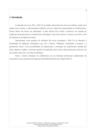3
1. Introdução
A utilização das novas TICs e Web 2.0 no âmbito educacional traz uma nova reflexão, muda nossa
relação com os alunos, a informatização estabelece um novo regime das representações de conhecimentos.
Nossos alunos são nativos do ciberespaço. A ação docente deve incluir e promover um conjunto de
exigências necessárias para ser inserida nesse ciberespaço e usar estes recursos e serviços a seu favor, a fim
de organizar as atividades dos alunos.
Apresentamos como proposta de utilização das novas tecnologias e Web 2.0 na educação a
metodologia de Webquest. Pretendemos que com a oficina: “Webquest: estimulando a pesquisa e o
pensamento crítico”, novas possibilidades de proporcionar a construção do conhecimento mediada por
meios digitais se amplie. A presente apostila foi preparada como recurso educacional para auxilia-los em
suas futuras aulas com o uso desta metodologia.
Temos a imensa satisfação em contribuirmos em sua formação profissional complementar em
consonância com as propostas do Programa de Residência Docente do Colégio Pedro II.
Apostila da Oficina “Webquest: Estimulando a pesquisa e o pensamento crítico.”
Profª Beatriz Lorena Ramos e Profª Elizabeth D. Paes
Colégio Pedro II- Informática Educativa
 
