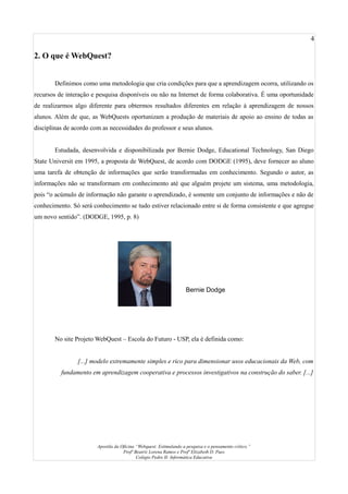 4
2. O que é WebQuest?
Definimos como uma metodologia que cria condições para que a aprendizagem ocorra, utilizando os
recursos de interação e pesquisa disponíveis ou não na Internet de forma colaborativa. É uma oportunidade
de realizarmos algo diferente para obtermos resultados diferentes em relação à aprendizagem de nossos
alunos. Além de que, as WebQuests oportunizam a produção de materiais de apoio ao ensino de todas as
disciplinas de acordo com as necessidades do professor e seus alunos.
Estudada, desenvolvida e disponibilizada por Bernie Dodge, Educational Technology, San Diego
State Universit em 1995, a proposta de WebQuest, de acordo com DODGE (1995), deve fornecer ao aluno
uma tarefa de obtenção de informações que serão transformadas em conhecimento. Segundo o autor, as
informações não se transformam em conhecimento até que alguém projete um sistema, uma metodologia,
pois “o acúmulo de informação não garante o aprendizado, é somente um conjunto de informações e não de
conhecimento. Só será conhecimento se tudo estiver relacionado entre si de forma consistente e que agregue
um novo sentido”. (DODGE, 1995, p. 8)
No site Projeto WebQuest – Escola do Futuro - USP, ela é definida como:
[...] modelo extremamente simples e rico para dimensionar usos educacionais da Web, com
fundamento em aprendizagem cooperativa e processos investigativos na construção do saber. [...]
Apostila da Oficina “Webquest: Estimulando a pesquisa e o pensamento crítico.”
Profª Beatriz Lorena Ramos e Profª Elizabeth D. Paes
Colégio Pedro II- Informática Educativa
Bernie Dodge
 
