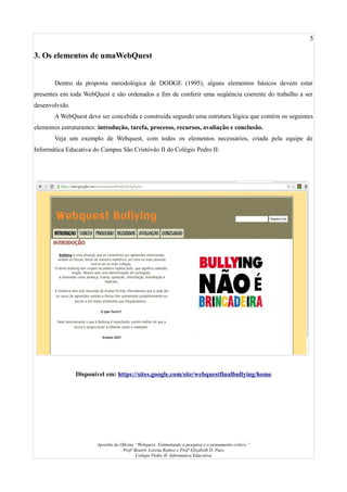 5
3. Os elementos de umaWebQuest
Dentro da proposta metodológica de DODGE (1995), alguns elementos básicos devem estar
presentes em toda WebQuest e são ordenados a fim de conferir uma seqüência coerente do trabalho a ser
desenvolvido.
A WebQuest deve ser concebida e construída segundo uma estrutura lógica que contém os seguintes
elementos estruturantes: introdução, tarefa, processo, recursos, avaliação e conclusão.
Veja um exemplo de Webquest, com todos os elementos necessários, criada pela equipe de
Informática Educativa do Campus São Cristóvão II do Colégio Pedro II:
Disponível em: https://sites.google.com/site/webquestfinalbullying/home
Apostila da Oficina “Webquest: Estimulando a pesquisa e o pensamento crítico.”
Profª Beatriz Lorena Ramos e Profª Elizabeth D. Paes
Colégio Pedro II- Informática Educativa
 