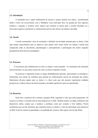 6
3.1. Introdução
A introdução tem o papel fundamental de motivar e propor desafios aos alunos, possibilitando
desde o início um envolvimento com a WebQuest. Essa motivação deve ser gerada por dois aspectos,
temática e cognição, a temática como aspecto que estimula os alunos para o assunto abordado, já a
motivação cognitiva considerará os conhecimentos prévios dos alunos em relação a atividade.
3.2. Tarefa
A tarefa corresponde a fase de orientação e definição da atividade proposta para os alunos. Cabe
aqui atentar especialmente para os objetivos, pois quanto mais exatos forem em relação a tarefa mais
enriquecida serão as descobertas, aprendizagens e principalmente a participação dos alunos enquanto
protagonistas desse processo pedagógico.
3.3. Processo
É no processo que estabelecemos as fases ou etapas a serem seguidas . As orientações são realizadas
minuciosamente, ou seja, passo a passo de como os alunos cumprirão a tarefa.
No processo é importante termos as etapas detalhadamente descritas, apresentando as estratégias e
ferramentas com intuito de contribuir para geração de conhecimentos através da realização das tarefas.
Oportunizar diversos papéis para os alunos é a chave para que eles possam experienciar múltiplas
perspectivas e saberes através da tarefa tornando a atividade significativa para seu aprendizado.
3.4. Recursos
Nesta fase o professor deve orientar a pesquisa Web, sugerindo os sites que serão pesquisados. Os
recursos ou fontes a consultar devem estar disponíveis na Web. Também podem ser dadas referências não
disponíveis online, sempre que a temática o justifique, como por exemplo o livro didático. Porém
acreditamos que um dos elementos que realmente motiva os alunos é o fato da informação estar disponível
na Web. É preciso atentar na quantidade e na qualidade dos recursos. Não sugerir sites do tipo Wikis.
Apostila da Oficina “Webquest: Estimulando a pesquisa e o pensamento crítico.”
Profª Beatriz Lorena Ramos e Profª Elizabeth D. Paes
Colégio Pedro II- Informática Educativa
 