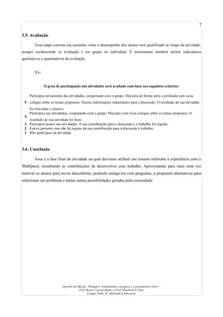 7
3.5. Avaliação
Essa etapa consiste em assinalar como o desempenho dos alunos será qualificado ao longo da atividade,
sempre esclarecendo se avaliação é em grupo ou individual. É interessante também incluir indicadores
qualitativos e quantitativos de avaliação.
Ex:
O grau de participação nas atividades será avaliado com base nos seguintes critérios:
5
Participou ativamente das atividades, cooperando com o grupo. Discutiu de forma séria e profunda com os/as
colegas sobre os temas propostos. Trouxe informações importantes para a discussão. O resultado de sua atividade
foi relevante e criativo.
4
Participou nas atividades, cooperando com o grupo. Discutiu com os/as colegas sobre os temas propostos. O
resultado de sua atividade foi bom.
3 Participou pouco nas atividades. A sua contribuição para a discussão e o trabalho foi regular.
2 Esteve presente mas não há registo da sua contribuição para a discussão e trabalho.
1 Não participou da atividade.
3.6. Conclusão
Essa é a fase final da atividade na qual devemos atribuir um resumo referente a experiência com a
WebQuest, ressaltando as contribuições de desenvolver esse trabalho. Aproveitando para mais uma vez
motivar os alunos para novas descobertas, podendo instiga-los com perguntas, a proporem alternativas para
solucionar um problema e tantas outras possibilidades guiadas pela curiosidade.
Apostila da Oficina “Webquest: Estimulando a pesquisa e o pensamento crítico.”
Profª Beatriz Lorena Ramos e Profª Elizabeth D. Paes
Colégio Pedro II- Informática Educativa
 
