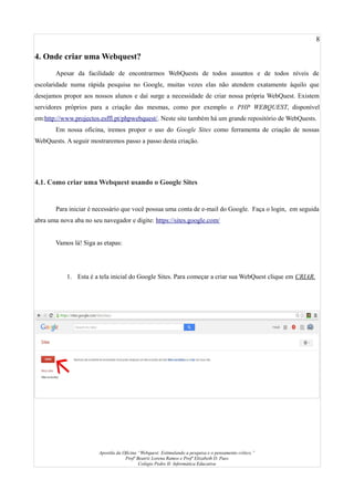 8
4. Onde criar uma Webquest?
Apesar da facilidade de encontrarmos WebQuests de todos assuntos e de todos níveis de
escolaridade numa rápida pesquisa no Google, muitas vezes elas não atendem exatamente àquilo que
desejamos propor aos nossos alunos e daí surge a necessidade de criar nossa própria WebQuest. Existem
servidores próprios para a criação das mesmas, como por exemplo o PHP WEBQUEST, disponível
em:http://www.projectos.esffl.pt/phpwebquest/. Neste site também há um grande repositório de WebQuests.
Em nossa oficina, iremos propor o uso do Google Sites como ferramenta de criação de nossas
WebQuests. A seguir mostraremos passo a passo desta criação.
4.1. Como criar uma Webquest usando o Google Sites
Para iniciar é necessário que você possua uma conta de e-mail do Google. Faça o login, em seguida
abra uma nova aba no seu navegador e digite: https://sites.google.com/
Vamos lá! Siga as etapas:
1. Esta é a tela inicial do Google Sites. Para começar a criar sua WebQuest clique em CRIAR.
Apostila da Oficina “Webquest: Estimulando a pesquisa e o pensamento crítico.”
Profª Beatriz Lorena Ramos e Profª Elizabeth D. Paes
Colégio Pedro II- Informática Educativa
 