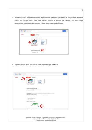 9
2. Agora você deve selecionar se deseja trabalhar com o modelo em branco ou utilizar uma layout da
galeria do Google Sites. Para esta oficina, escolha o modelo em branco, em outra etapa
mostraremos como modificar o tema. Dê um nome para sua WebQuest.
3. Digite o código que o site solicita e em seguida clique em Criar.
Apostila da Oficina “Webquest: Estimulando a pesquisa e o pensamento crítico.”
Profª Beatriz Lorena Ramos e Profª Elizabeth D. Paes
Colégio Pedro II- Informática Educativa
 