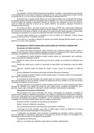 2 - CETIP.
Se custodiado no SELIC (Sistema Especial de Liquidação e Custódia), o papel adquirido pelo aplicador
é necessariamente um título público e deverá ser registrado em seu nome nos computadores do Banco Central
(o chamado SELIC I), ou em nome da instituição que intermediou a operação (SELIC II).
No primeiro caso, a garantia é total. Mesmo que ocorra algum problema com a instituição intermediária,
os recursos aplicados não poderão ser transferidos para a instituição. Já o SELIC II não oferece essa garantia.
O CETIP (Central de Custódia e Liquidação Financeira de Títulos) é uma sociedade civil sem fins lucrativos,
criada em 1986 para preencher a lacuna de um sistema eletrônico de custódia e liquidação financeira no
mercado de títulos privados.
Ao contrário do SELIC, que surgiu há cerca de vinte anos, a CETIP não é administrada diretamente
pela Associação Nacional das Instituições de Mercado Aberto (ANDIMA), apesar de estar intimamente ligada a
ela. Funciona de forma similar ao SELIC, só que apenas com títulos privados. Nesta operação, os títulos estão
custodiados ou guardados em um grupo de instituições financeiras reconhecidas pelo Banco Central.
Se houver algum problema com a instituição na qual o investidor fez a aplicação, o Banco Central
garantirá a entrega do título. O investidor não perde.
Como você viu, o que para o aplicador era apenas uma simples operação bancária passou a ser algo
diferente e um pouco mais complicado.
SOCIEDADES DE CRÉDITO IMOBILIARIO-ASSOCIAÇÕES DE POUPANÇA E EMPRÉSTIMO
Sociedades de Crédito Imobiliário:
Ao contrário das Caixas Econômicas, essas sociedades são voltadas ao público de maior renda. A
captação ocorre através de Letras Imobiliárias depósitos de poupança e repasses de CEF. Esses recursos são
destinados, principalmente, aos financiamentos imobiliários diretos ou indiretos.
As sociedades de crédito imobiliário somente poderão operar em financiamento para construção,
venda ou aquisição de habitações mediante:
- Abertura de crédito a favor de empresários que promovam projetos de construção de habitações para
venda a prazo;
- Abertura de crédito para a compra ou construção de casa própria com liquidação a praw de crédito
utilizado;
- Desconto, mediante cessão de direitos de receber a prazo o preço da construção ou venda de
habitações;
- Outras modalidades de operações autorizadas pelo Banco Nacional da Habitação.
Cada sociedade de crédito imobiliário somente poderá operar com imóveis situados na área geográfica
para a qual for autorizada a funcionar.
As sociedades de crédito imobiliário não poderão operar em compra e venda ou construção de imóveis,
salvo para liquidação de bens que tenham recebido em pagamento dos seus créditos ou no caso dos imóveis
necessários à instalação de seus serviços.
Nas suas operações as sociedades de crédito imobiliário observarão as normas expedidas pelo Banco
Nacional da Habitação, com relação dos limites do valor unitário, prazo, condições de pagamento, juros,
garantias, seguro, ágios e deságios na colocação de letras imobiliárias e diversificação de aplicações.
Associações de Poupança e Empréstimo:
São sociedades civis onde os associados têm direito à participação nos resultados. A captação de
recursos ocorre através de caderneta de poupança e seu objetivo é principalmente financiamento imobiliário.
Dentro das normas gerais que forem estabelecidas pelo Conselho Monetário Nacional, poderão ser autorizadas
a funcionar, associações de poupança e empréstimo, que se constituirão obrigatoriamente sob a forma de
sociedades civis, de âmbito regional restrito, tendo por objetivos fundamentais:
- Propiciar ou facilitar a aquisição de casa própria aos associados;
- Captar, incentivar e disseminar a poupança.
São características essenciais das associações de poupança e empréstimo:
- A formação de vínculo societário, para todos os efeitos legais, através de depósitos em dinheiro
efetuados por pessoas físicas interessadas em delas participar;
- A distribuição aos associados, como dividendos, da totalidade dos resultados líquidos operacionais,
uma vez deduzidas as importâncias destinadas à constituição dos fundos de reserva e de emergência e a
participação da administração nos resultados das associações.
É assegurado aos Associados:
- Retirar ou movimentar seus depósitos, observadas as condições regulamentares;
 