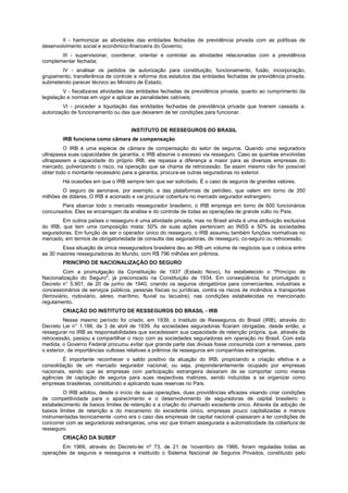 II - harmonizar as atividades das entidades fechadas de previdência privada com as políticas de
desenvolvimento social e econômico-financeira do Governo;
III - supervisionar, coordenar, orientar e controlar as atividades relacionadas com a previdência
complementar fechada;
IV - analisar os pedidos de autorização para constituição, funcionamento, fusão, incorporação,
grupamento, transferência de controle e reforma dos estatutos das entidades fechadas de previdência privada,
submetendo parecer técnico ao Ministro de Estado;
V - fiscalizaras atividades das entidades fechadas de previdência privada, quanto ao cumprimento da
legislação e normas em vigor e aplicar as penalidades cabíveis;
VI - proceder a liquidação das entidades fechadas de previdência privada que tiverem cassada a.
autorização de funcionamento ou das que deixarem de ter condições para funcionar.
INSTITUTO DE RESSEGUROS DO BRASIL
IRB funciona como câmara de compensação
O IRB é uma espécie de câmara de compensação do setor de seguros. Quando uma seguradora
ultrapassa suas capacidades de garantia, o IRB absorve o excesso via resseguro. Caso as quantias envolvidas
ultrapassem a capacidade do próprio IRB, ele repassa a diferença a maior para as diversas empresas do
mercado, pulverizando o risco, na operação que se chama de retrocessão. Se assim mesmo não for possível
obter todo o montante necessário para a garantia, procura-se outras seguradoras no exterior.
Há ocasiões em que o IRB sempre tem que ser solicitado. É o caso de seguros de grandes valores.
O seguro de aeronave, por exemplo, e das plataformas de petróleo, que valem em torno de 350
milhões de dólares. O IRB é acionado e vai procurar cobertura no mercado segurador estrangeiro.
Para abarcar todo o mercado ressegurador brasileiro, o IRB emprega em torno de 600 funcionários
concursados. Eles se encarregam da análise e do controle de todas as operações de grande vulto no País.
Em outros países o resseguro é uma atividade privada, mas no Brasil ainda é uma atribuição exclusiva
do IRB, que tem uma composição mista: 50% de suas ações pertencem ao INSS e 50% às sociedades
seguradoras. Em função de ser o operador único do resseguro, o IRB assumiu também funções normativas no
mercado, em termos de obrigatoriedade de consulta das seguradoras, de resseguro, co-seguro ou retrocessão.
Essa situação de única resseguradora brasileira deu ao IRB um volume de negócios que o coloca entre
as 30 maiores resseguradoras do Mundo, com R$ 796 milhões em prêmios.
PRINCÍPIO DE NACIONALIZAÇÃO DO SEGURO
Com a promulgação da Constituição de 1937 (Estado Novo), foi estabelecido o "Princípio de
Nacionalização do Seguro", já preconizado na Constituição de 1934. Em conseqüência, foi promulgado o
Decreto n° 5.901, de 20 de junho de 1940, criando os seguros obrigatórios para comerciantes, industriais e
concessionários de serviços públicos, pessoas físicas ou jurídicas, contra os riscos de incêndios e transportes
(ferroviário, rodoviário, aéreo, marítimo, fluvial ou lacustre), nas condições estabelecidas no mencionado
regulamento.
CRIAÇÃO DO INSTITUTO DE RESSEGUROS DO BRASIL - IRB
Nesse mesmo período foi criado, em 1939, o Instituto de Resseguros do Brasil (IRB), através do
Decreto Lei n° 1.186, de 3 de abril de 1939. As sociedades seguradoras ficaram obrigadas, desde então, a
ressegurar no IRB as responsabilidades que excedessem sua capacidade de retenção própria, que, através da
retrocessão, passou a compartilhar o risco com as sociedades seguradoras em operação no Brasil. Com esta
medida, o Governo Federal procurou evitar que grande parte das divisas fosse consumida com a remessa, para
o exterior, de importâncias vultosas relativas a prêmios de resseguros em companhias estrangeiras.
É importante reconhecer o saldo positivo da atuação do IRB, propiciando a criação efetiva e a
consolidação de um mercado segurador nacional, ou seja, preponderantemente ocupado por empresas
nacionais, sendo que as empresas com participação estrangeira deixaram de se comportar como meras
agências de captação de seguros para suas respectivas matrizes, sendo induzidas a se organizar como
empresas brasileiras, constituindo e aplicando suas reservas no País.
O IRB adotou, desde o início de suas operações, duas providências eficazes visando criar condições
de competitividade para o aparecimento e o desenvolvimento de seguradoras de capital brasileiro: o
estabelecimento de baixos limites de retenção e a criação do chamado excedente único. Através da adoção de
baixos limites de retenção e do mecanismo do excedente único, empresas pouco capitalizadas e menos
instrumentadas tecnicamente -como era o caso das empresas de capital nacional -passaram a ter condições de
concorrer com as seguradoras estrangeiras, uma vez que tinham assegurada a automaticidade da cobertura de
resseguro.
CRIAÇÃO DA SUSEP
Em 1966, através do Decreto-lei nº 73, de 21 de 'novembro de 1966, foram reguladas todas as
operações de seguros e resseguros e instituído o Sistema Nacional de Seguros Privados, constituído pelo
 