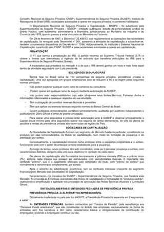 Conselho Nacional de Seguros Privados (CNSP); Superintendência de Seguros Privados (SUSEP); Instituto de
Resseguros do Brasil (IRB); sociedades autorizadas a operar em seguros privados; e corretores habilitados.
O Departamento Nacional de Seguros Privados e Capitalização - DNSPC - foi substituído pela
Superintendência de Seguros Privados - SUSEP - entidade autárquica, dotada de personalidade jurídica de
Direito Público, com autonomia administrativa e financeira, jurisdicionada ao Ministério da Indústria e do
Comércio até 1979, quando passou a estar vinculada ao Ministério da Fazenda.
Em 28 de fevereiro de 1967, o Decreto n° 22.456/33, que regulamentava as operações das sociedades
de capitalização, foi revogado pelo Decreto-lei n° 261, passando a atividade de capitalização a subordinar-se,
também, a numerosos dispositivos do Decreto-lei n° 73/66. Adicionalmente, foi instituído o Sistema Nacional de
Capitalização, constituído pelo CNSP, SUSEP e pelas sociedades autorizadas a operar em capitalização.
PRIVATIZAÇÃO
O PT que barrou a privatização do IRB. O partido recorreu ao Supremo Tribunal Federal (STF) e
obteve a liminar que interrompeu a vigência da lei ordinária que transferia atribuições do IRB para a
Superintendência de Seguros Privados (Susep).
A expectativa que prevalece no mercado é a de que o IRB deverá ganhar um novo e mais forte papel
dentro da atividade seguradora com Lula presidente.
SOCIEDADES SEGURADORAS
Temos hoje no Brasil cerca de 150 companhias de seguros privados, previdência privada e
capitalização. Uma vez agregadas em grupos empresariais elas se reduzem a 90 e se regem pelas seguintes
normas principais:
- Não podem explorar qualquer outro ramo de comércio ou consultoria.
- Podem operar em qualquer ramo de seguro mediante autorização da SUSEP.
- Não podem reter responsabilidades cujo valor ultrapasse seus limites técnicos; Fornecer dados e
informações relacionadas a quaisquer aspectos de sua atividade;
- Têm a obrigação de constituir reservas técnicas e provisões.
- Têm que aplicar as reservas técnicas segundo normas do Banco Central do Brasil.
- Devem publicaras demonstrações contábeis semestralmente, auditadas por auditores independentes e
publicadas no Diário Oficial e jornal de grande circulação;
- Para operar uma seguradora é preciso obter autorização junto à SUSEP e observar principalmente o
Capital Social mínimo para uma seguradora operar nos seguros de ramos elementares, de vida de planos de
pecúlios e rendas de previdência privada aberta em todas as regiões do País.
SOCIEDADES DE CAPITALIZAÇÃO
As Sociedades de Capitalização formam um segmento de Mercado bastante particular, constituindo os
produtos por elas comercializados, os títulos de capitalização, num misto de formação de poupança e de
premiação por sorteio.
Conceitualmente, a capitalização consiste numa simbiose entre a poupança programada e o sorteio,
funcionando este com o poder de antecipar a meta estabelecida para a poupança.
Ao longo do tempo, novos produtos têm sido concebidos, onde as 2 parcelas: poupança e sorteio, com
características distintas, atingem cada uma seus objetivos no contexto de cada plano.
Os planos de capitalização são formatados tecnicamente a prêmios mensais (PM) ou a prêmio único
(PU), embora nada impeça que possam ser estruturados com periodicidades diversas. É importante não
confundir "prêmio", que é o pagamento efetivado pelo comprador do título, com "prêmio de sorteio" que
normalmente é denominado, simplesmente, por sorteio.
Após o advento da estabilização econômica, tem se verificado interesse crescente do segmento
financeiro pelo Mercado das Sociedades de Capitalização.
Recentemente, por iniciativa da SUSEP - Superintendência de Seguros Privados, que fiscaliza este
Mercado, foi proposta as Empresas operadoras dos títulos de capitalização a formatação de "produtos-padrão",
objetivando a simplificação e agilidade nos processos de aprovação das Notas Técnicas Atuariais e Condições
Gerais.
ENTIDADES ABERTAS E ENTIDADES FECHADAS DE PREVIDÊNCIA PRIVADA
PREVIDÊNCIA PRIVADA -A ALTERNATIVA IMPRESCINDÍVEL
Oficialmente implantada no país pela Lei 6435/77, a Previdência Privada foi separada em 2 segmentos,
a saber:
As ENTIDADES FECHADAS, também conhecidas por "Fundos de Pensão", pela semelhança aos
"Pensions Funds americanos", que são constituídas no âmbito das empresas, exclusivamente na forma de
entidades sem fins lucrativos e têm como característica básica a obrigatoriedade da contribuição do
empregador, podendo o empregado contribuir ou não.
 